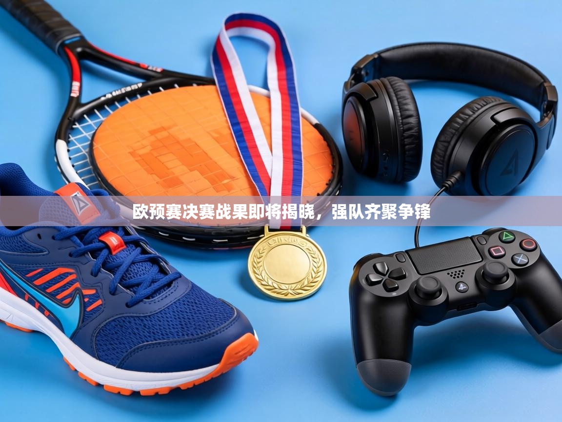 欧预赛决赛战果即将揭晓，强队齐聚争锋